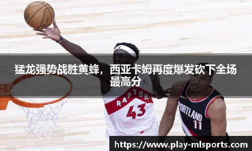 猛龙强势战胜黄蜂，西亚卡姆再度爆发砍下全场最高分