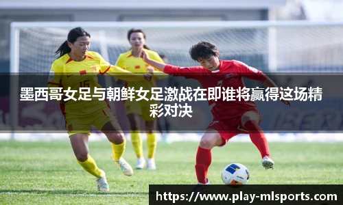 墨西哥女足与朝鲜女足激战在即谁将赢得这场精彩对决
